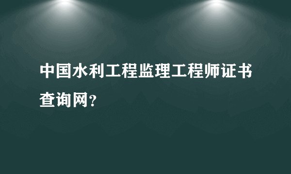 中国水利工程监理工程师证书查询网？
