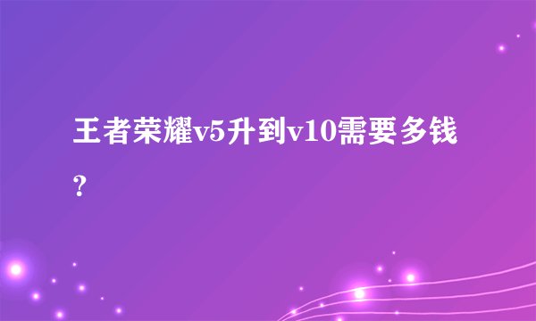 王者荣耀v5升到v10需要多钱？
