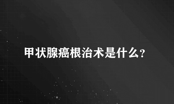 甲状腺癌根治术是什么？