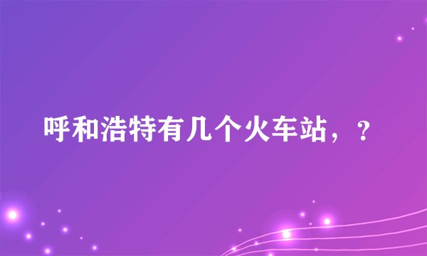 呼和浩特有几个火车站，？