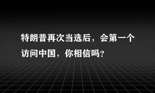 特朗普再次当选后，会第一个访问中国，你相信吗？
