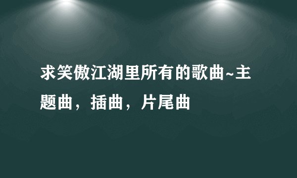 求笑傲江湖里所有的歌曲~主题曲，插曲，片尾曲
