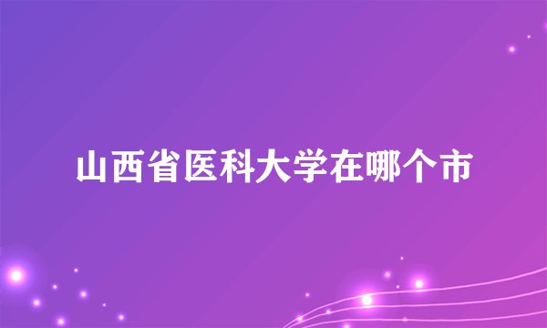 山西省医科大学在哪个市