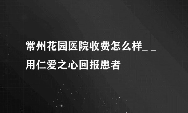 常州花园医院收费怎么样_ _用仁爱之心回报患者