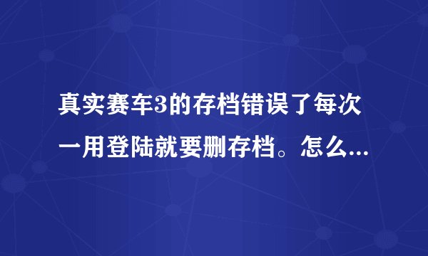 真实赛车3的存档错误了每次一用登陆就要删存档。怎么处理，或怎么删去这个以前的存档?