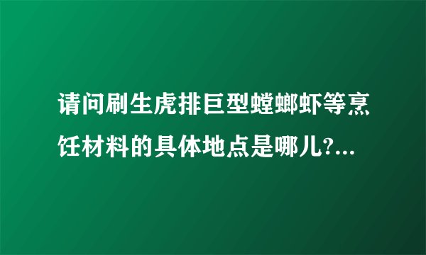请问刷生虎排巨型螳螂虾等烹饪材料的具体地点是哪儿?最好是很具体的地点？