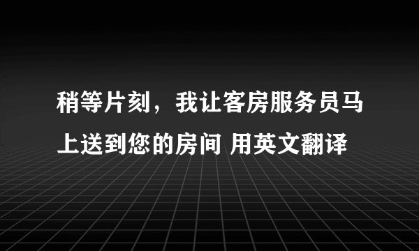 稍等片刻，我让客房服务员马上送到您的房间 用英文翻译