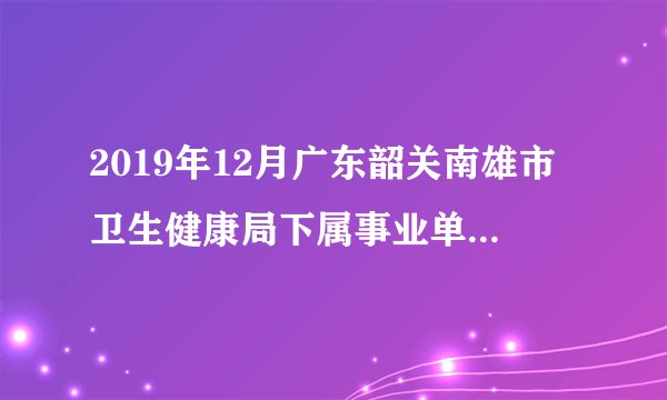 2019年12月广东韶关南雄市卫生健康局下属事业单位引进急需紧缺人才30人公告