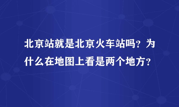 北京站就是北京火车站吗?为什么在地图上看是两个地方?
