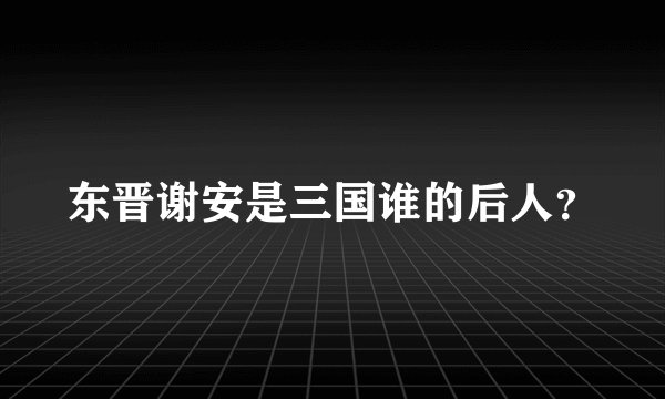 东晋谢安是三国谁的后人？