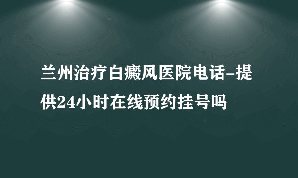 兰州治疗白癜风医院电话-提供24小时在线预约挂号吗
