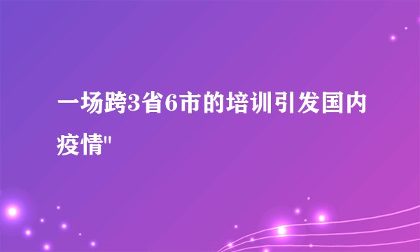 一场跨3省6市的培训引发国内疫情