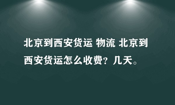 北京到西安货运 物流 北京到西安货运怎么收费？几天。