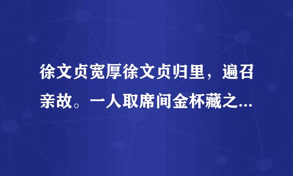 徐文贞宽厚徐文贞归里，遍召亲故。一人取席间金杯藏之帽，公适见之。席将罢，主者①检器，亡其一，亟索之。公曰：“杯在，勿觅也。”此人酒酣潦倒，杯帽俱堕，公亟转背，命人仍置其帽中。只此一端，想见前辈之厚。[注释]①主者：管家。1.解释文中加点的词语。（1）徐文贞归里（ ）（2）遍召亲故（ ）2.用现代汉语解释文中画线的句子。一人取席间金杯藏之帽，公适见之3.“公亟转背，命人仍置其帽中”的用意是4.从文中可知，徐文贞是个 和 的人。