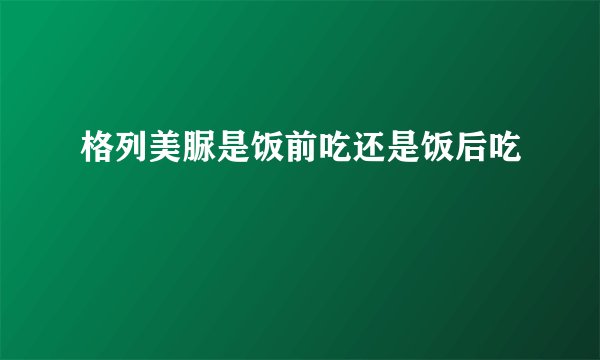 格列美脲是饭前吃还是饭后吃