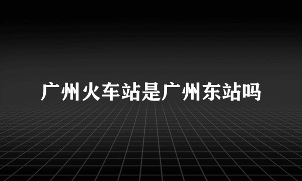 广州火车站是广州东站吗