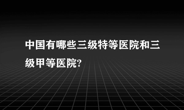 中国有哪些三级特等医院和三级甲等医院?