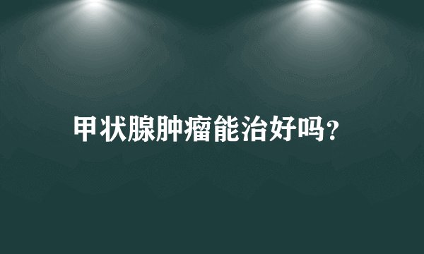 甲状腺肿瘤能治好吗？
