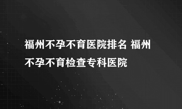 福州不孕不育医院排名 福州不孕不育检查专科医院