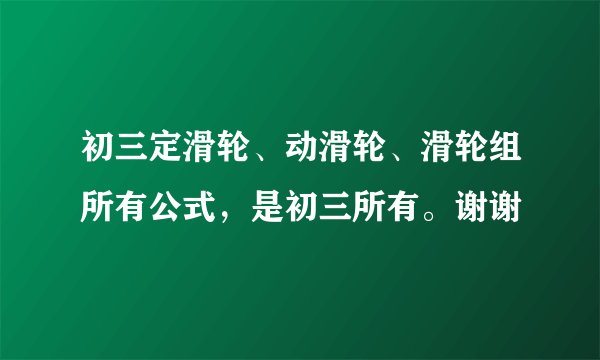 初三定滑轮、动滑轮、滑轮组所有公式，是初三所有。谢谢