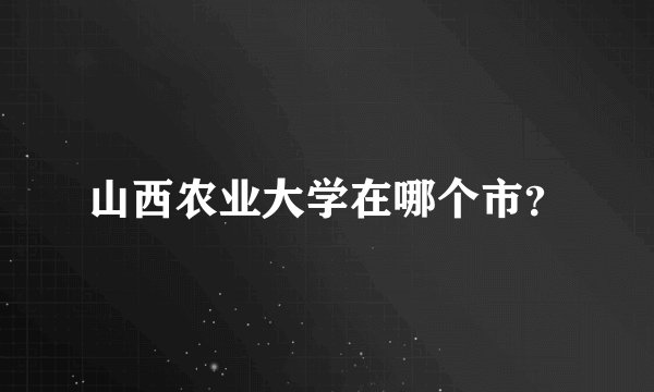 山西农业大学在哪个市？