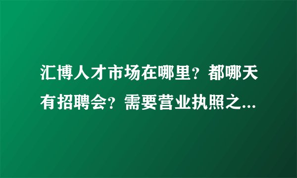 汇博人才市场在哪里？都哪天有招聘会？需要营业执照之类的吗？