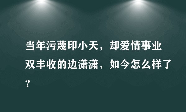 当年污蔑印小天，却爱情事业双丰收的边潇潇，如今怎么样了？