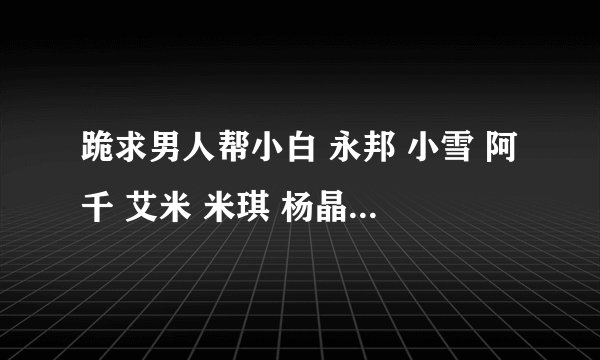 跪求男人帮小白 永邦 小雪 阿千 艾米 米琪 杨晶晶 潇潇的手机铃声 麻烦各位大哥大姐了 有了给我发下
