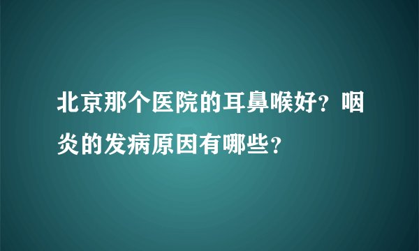 北京那个医院的耳鼻喉好？咽炎的发病原因有哪些？