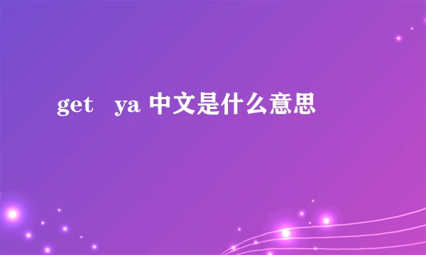 get   ya 中文是什么意思