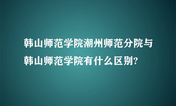 韩山师范学院潮州师范分院与韩山师范学院有什么区别?