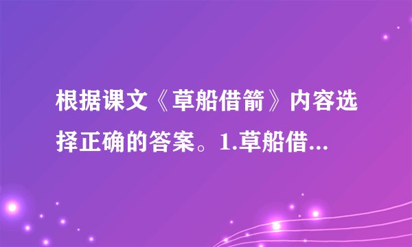 根据课文《草船借箭》内容选择正确的答案。1.草船借箭这件事的起因是（）A.现在军中缺箭，周瑜请诸葛亮负责赶造十万支箭。B.周瑜担心诸葛亮开玩笑，要他立下军令状。C.周瑜看到诸葛亮挺有才干，心里很妒忌。2.诸葛亮说：“……我愿意立下军令状，三天造不好，甘受惩罚。”他说这句话的原因是（）A.诸葛亮早已胸有成竹，有大将风度，能顾全大局。B.诸葛亮很害怕周瑜。C.诸葛亮上了周瑜的圈套。