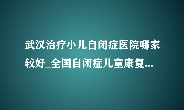 武汉治疗小儿自闭症医院哪家较好_全国自闭症儿童康复湖北机构_武汉天佑儿童医院