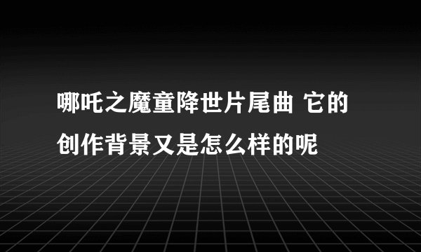 哪吒之魔童降世片尾曲 它的创作背景又是怎么样的呢