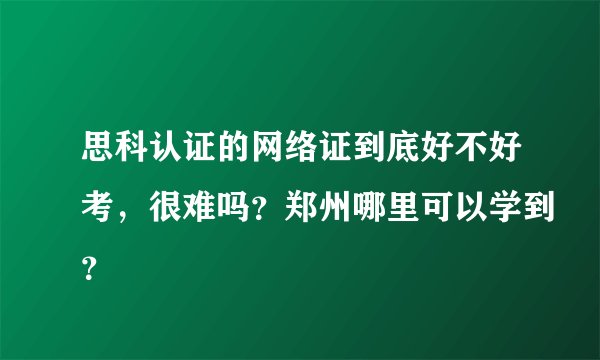 思科认证的网络证到底好不好考，很难吗？郑州哪里可以学到？