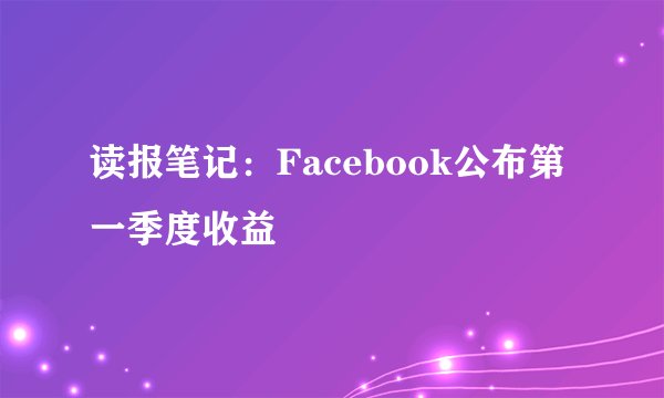 读报笔记：Facebook公布第一季度收益