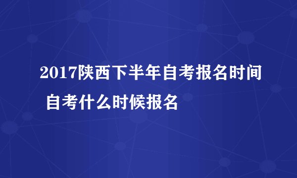 2017陕西下半年自考报名时间 自考什么时候报名