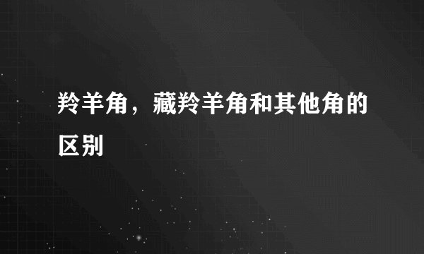 羚羊角，藏羚羊角和其他角的区别