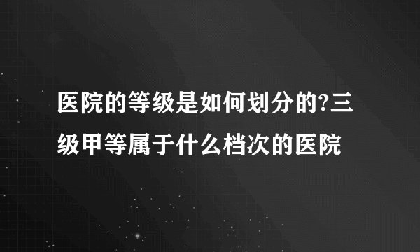 医院的等级是如何划分的?三级甲等属于什么档次的医院