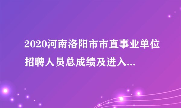 2020河南洛阳市市直事业单位招聘人员总成绩及进入体检名单公示