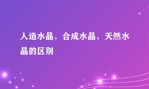 人造水晶，合成水晶，天然水晶的区别