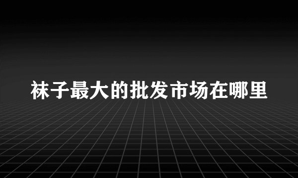 袜子最大的批发市场在哪里