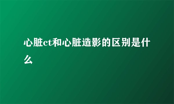 心脏ct和心脏造影的区别是什么