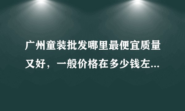 广州童装批发哪里最便宜质量又好，一般价格在多少钱左右呢，那个童装新开的在那个位置呢，谢谢！