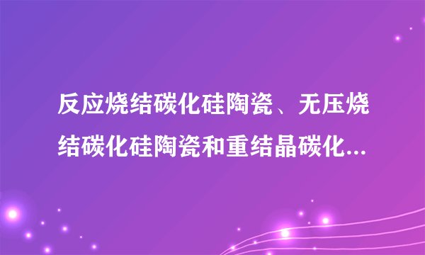 反应烧结碳化硅陶瓷、无压烧结碳化硅陶瓷和重结晶碳化硅陶瓷的区别？