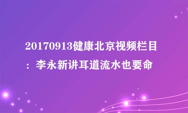 20170913健康北京视频栏目：李永新讲耳道流水也要命
