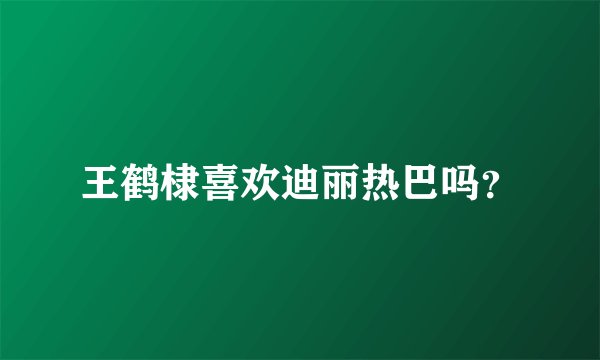 王鹤棣喜欢迪丽热巴吗？