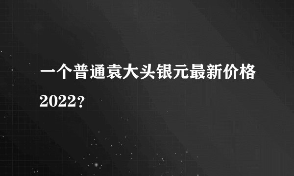 一个普通袁大头银元最新价格2022？