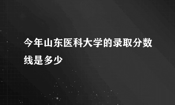 今年山东医科大学的录取分数线是多少