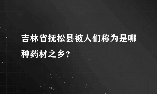 吉林省抚松县被人们称为是哪种药材之乡？